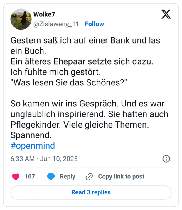 Gestern saß ich auf einer Bank und las ein Buch.
Ein älteres Ehepaar setzte sich dazu.
Ich fühlte mich gestört.
"Was lesen Sie das Schönes?"

So kamen wir ins Gespräch. Und es war unglaublich inspirierend. Sie hatten auch Pflegekinder. Viele gleiche Themen. Spannend.
#openmind