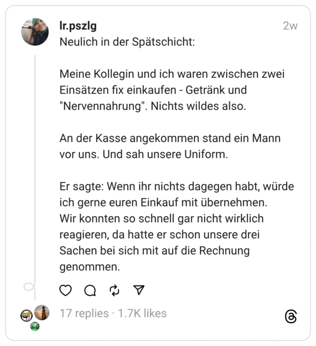 Neulich in der Spätschicht:
Meine Kollegin und ich waren zwischen zwei Einsätzen fix einkaufen - Getränk und "Nervennahrung". Nichts wildes also.
An der Kasse angekommen stand ein Mann vor uns. Und sah unsere Uniform.
Er sagte: Wenn ihr nichts dagegen habt, würde ich gerne euren Einkauf mit übernehmen.
Wir konnten so schnell gar nicht wirklich reagieren, da hatte er schon unsere drei Sachen bei sich mit auf die Rechnung genommen.