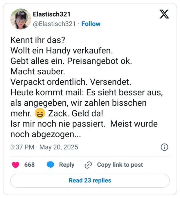 Kennt ihr das?
Wollt ein Handy verkaufen.  
Gebt alles ein. Preisangebot ok.
Macht sauber.
Verpackt ordentlich. Versendet.
Heute kommt mail: Es sieht besser aus, als angegeben, wir zahlen bisschen mehr. 😄 Zack. Geld da!
Isr mir noch nie passiert.  Meist wurde noch abgezogen...