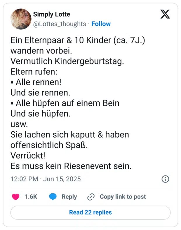 Ein Elternpaar & 10 Kinder (ca. 7J.) wandern vorbei.
Vermutlich Kindergeburtstag.
Eltern rufen:
▪︎ Alle rennen!
Und sie rennen.
▪︎ Alle hüpfen auf einem Bein
Und sie hüpfen. 
usw. 
Sie lachen sich kaputt & haben offensichtlich Spaß. 
Verrückt!
Es muss kein Riesenevent sein.