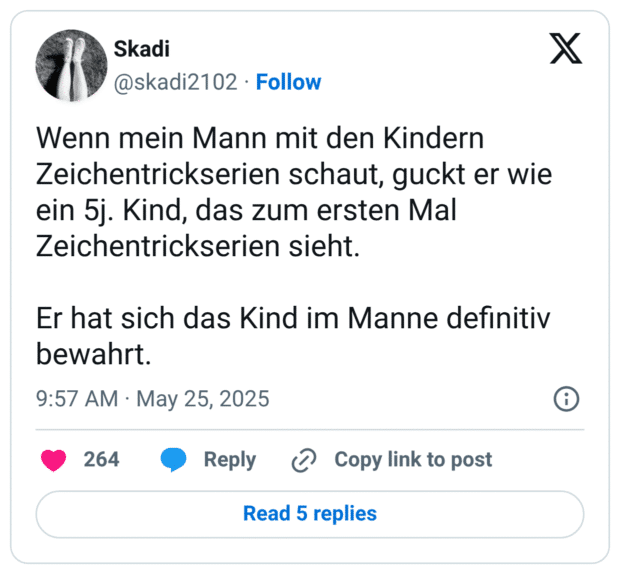 Wenn mein Mann mit den Kindern Zeichentrickserien schaut, guckt er wie ein 5j. Kind, das zum ersten Mal Zeichentrickserien sieht.

Er hat sich das Kind im Manne definitiv bewahrt.