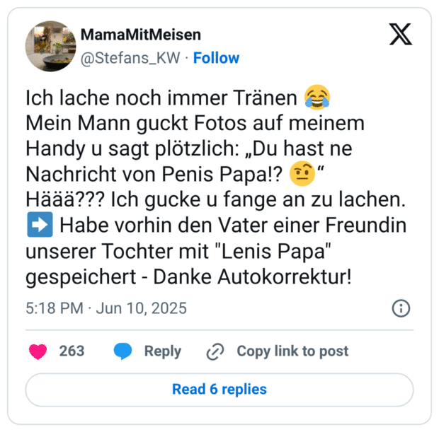 Ich lache noch immer Tränen 😂
Mein Mann guckt Fotos auf meinem Handy u sagt plötzlich: „Du hast ne Nachricht von Penis Papa!? 🤨“ 
Häää??? Ich gucke u fange an zu lachen. ➡️ Habe vorhin den Vater einer Freundin unserer Tochter mit "Lenis Papa" gespeichert - Danke Autokorrektur!
