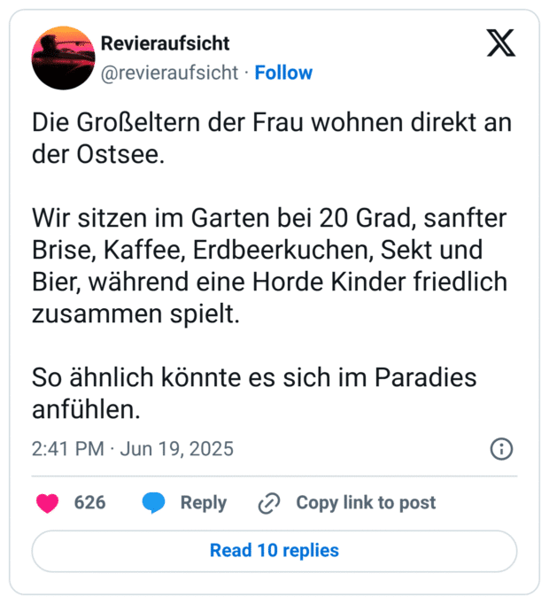 Die Großeltern der Frau wohnen direkt an der Ostsee.

Wir sitzen im Garten bei 20 Grad, sanfter Brise, Kaffee, Erdbeerkuchen, Sekt und Bier, während eine Horde Kinder friedlich zusammen spielt. 

So ähnlich könnte es sich im Paradies anfühlen.