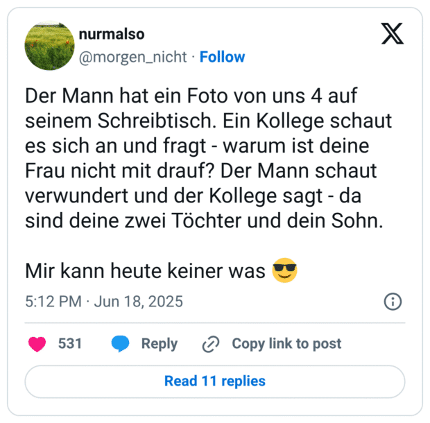 Der Mann hat ein Foto von uns 4 auf seinem Schreibtisch. Ein Kollege schaut es sich an und fragt - warum ist deine Frau nicht mit drauf? Der Mann schaut verwundert und der Kollege sagt - da sind deine zwei Töchter und dein Sohn.

Mir kann heute keiner was 😎