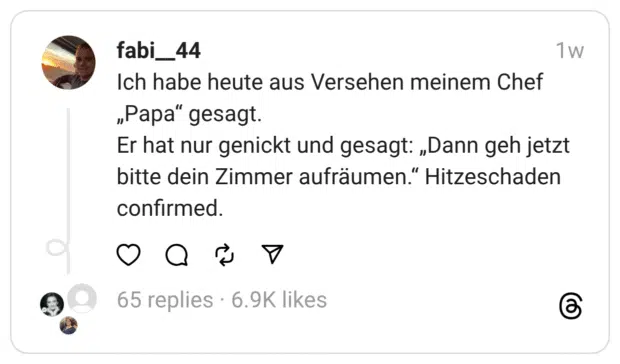 Ich habe heute aus Versehen meinem Chef „Papa“ gesagt.
Er hat nur genickt und gesagt: „Dann geh jetzt bitte dein Zimmer aufräumen.“ Hitzeschaden confirmed.
