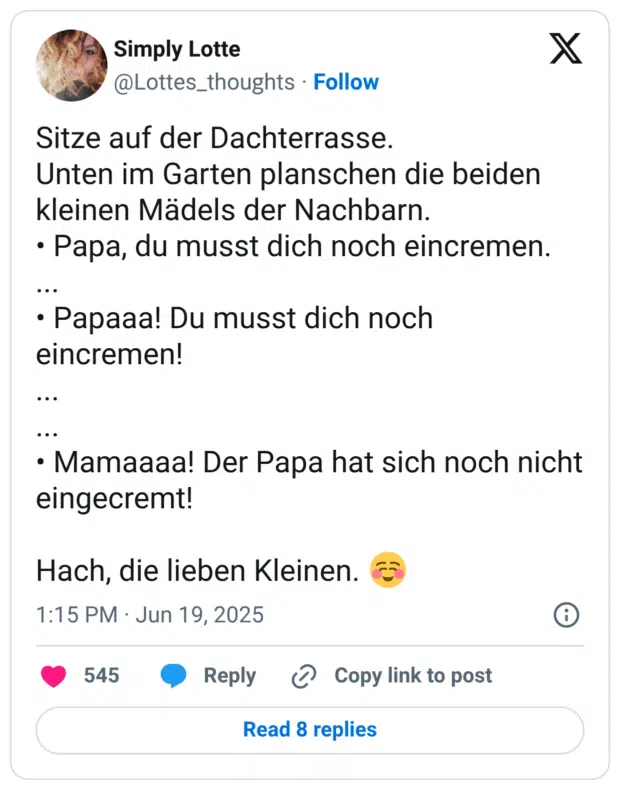 Sitze auf der Dachterrasse. 
Unten im Garten planschen die beiden kleinen Mädels der Nachbarn. 
• Papa, du musst dich noch eincremen. 
...
• Papaaa! Du musst dich noch eincremen!
...
...
• Mamaaaa! Der Papa hat sich noch nicht eingecremt!

Hach, die lieben Kleinen. ☺️