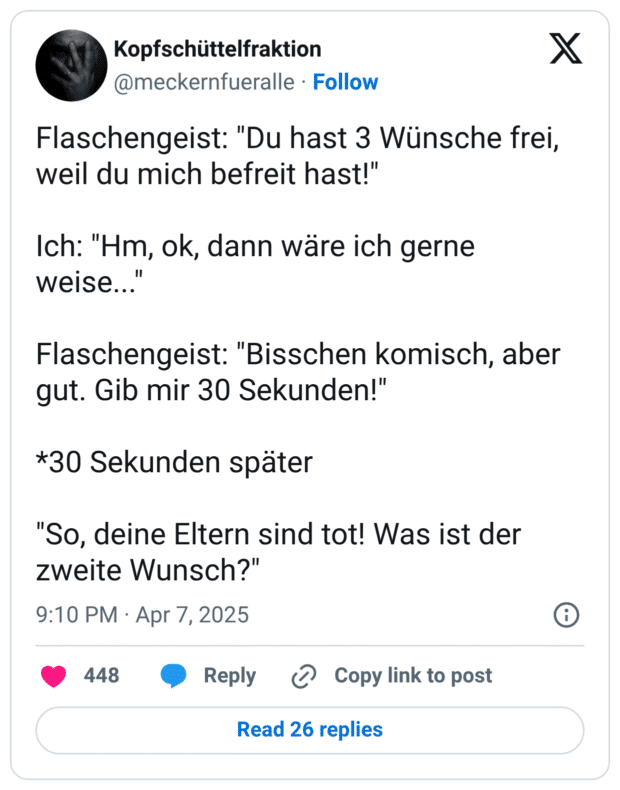 Flaschengeist: "Du hast 3 Wünsche frei, weil du mich befreit hast!"

Ich: "Hm, ok, dann wäre ich gerne weise..."

Flaschengeist: "Bisschen komisch, aber gut. Gib mir 30 Sekunden!"

*30 Sekunden später 

"So, deine Eltern sind tot! Was ist der zweite Wunsch?"