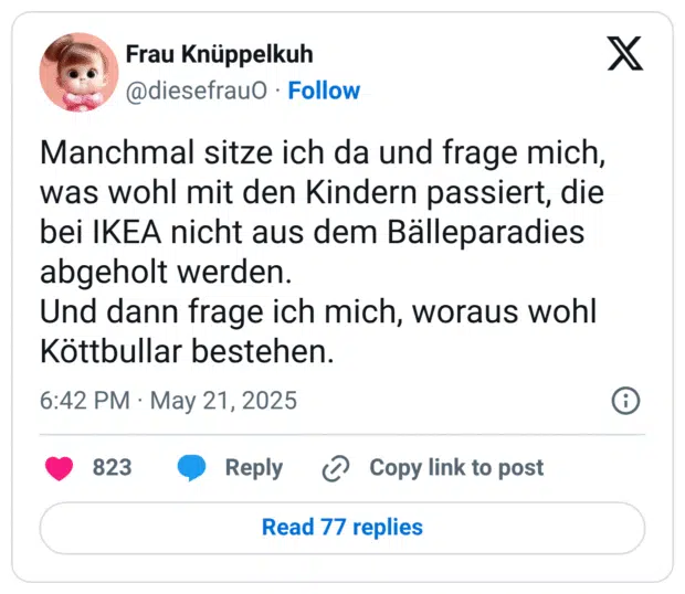 Manchmal sitze ich da und frage mich, was wohl mit den Kindern passiert, die bei IKEA nicht aus dem Bälleparadies abgeholt werden.
Und dann frage ich mich, woraus wohl Köttbullar bestehen.