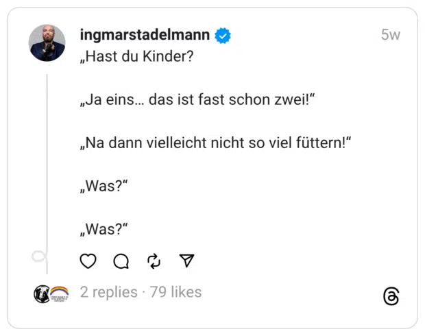 „Hast du Kinder?
„Ja eins… das ist fast schon zwei!“
„Na dann vielleicht nicht so viel füttern!“
„Was?“
„Was?“
