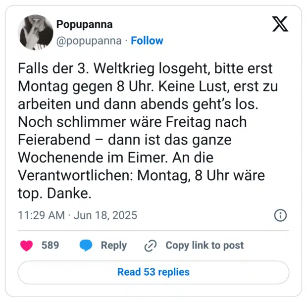 Falls der 3. Weltkrieg losgeht, bitte erst Montag gegen 8 Uhr. Keine Lust, erst zu arbeiten und dann abends geht’s los. Noch schlimmer wäre Freitag nach Feierabend – dann ist das ganze Wochenende im Eimer. An die Verantwortlichen: Montag, 8 Uhr wäre top. Danke.