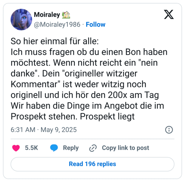 So hier einmal für alle:
Ich muss fragen ob du einen Bon haben möchtest. Wenn nicht reicht ein "nein danke". Dein "origineller witziger Kommentar" ist weder witzig noch originell und ich hör den 200x am Tag 
Wir haben die Dinge im Angebot die im Prospekt stehen. Prospekt liegt