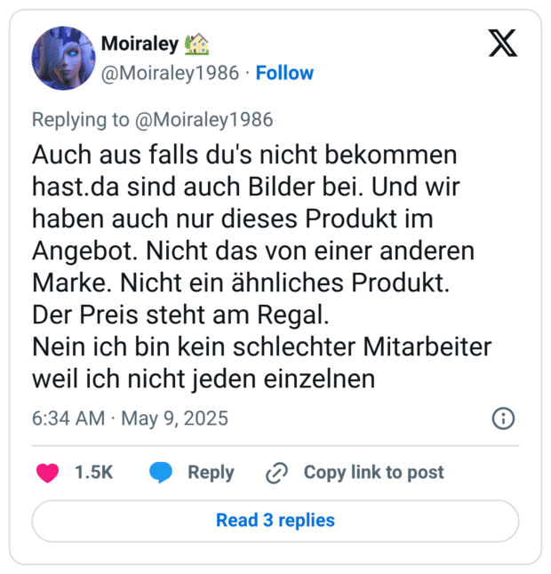 Auch aus falls du's nicht bekommen hast.da sind auch Bilder bei. Und wir haben auch nur dieses Produkt im Angebot. Nicht das von einer anderen Marke. Nicht ein ähnliches Produkt.
Der Preis steht am Regal. 
Nein ich bin kein schlechter Mitarbeiter weil ich nicht jeden einzelnen