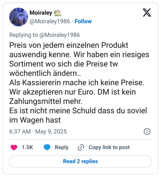Preis von jedem einzelnen Produkt auswendig kenne. Wir haben ein riesiges Sortiment wo sich die Preise tw wöchentlich ändern..
Als Kassiererin mache ich keine Preise.
Wir akzeptieren nur Euro. DM ist kein Zahlungsmittel mehr.
Es ist nicht meine Schuld dass du soviel im Wagen hast