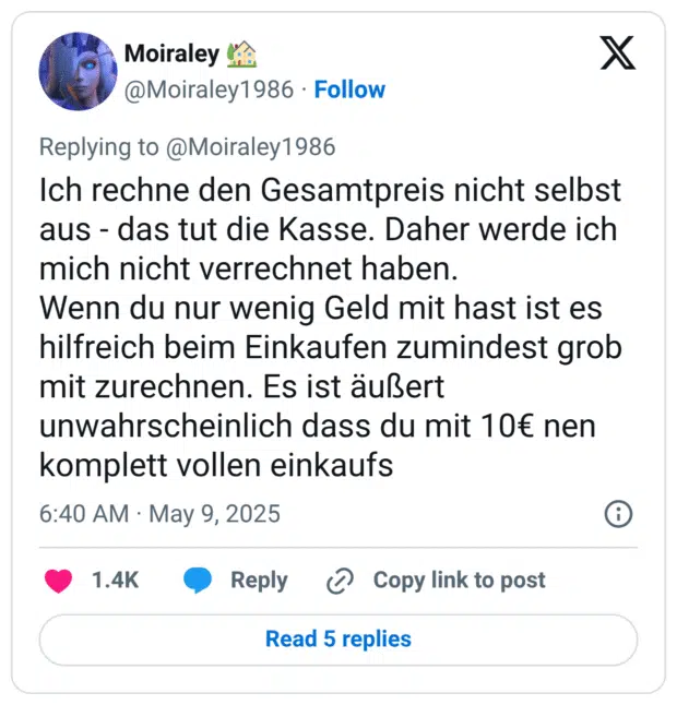 Ich rechne den Gesamtpreis nicht selbst aus - das tut die Kasse. Daher werde ich mich nicht verrechnet haben.
Wenn du nur wenig Geld mit hast ist es hilfreich beim Einkaufen zumindest grob mit zurechnen. Es ist äußert unwahrscheinlich dass du mit 10€ nen komplett vollen einkaufs