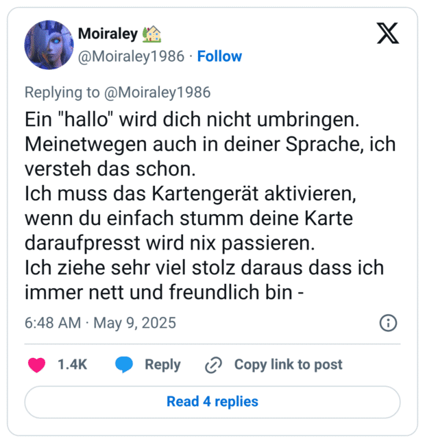 Ein "hallo" wird dich nicht umbringen. Meinetwegen auch in deiner Sprache, ich versteh das schon.
Ich muss das Kartengerät aktivieren, wenn du einfach stumm deine Karte daraufpresst wird nix passieren.
Ich ziehe sehr viel stolz daraus dass ich immer nett und freundlich bin -