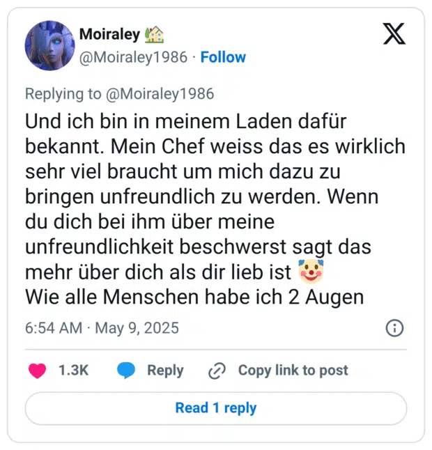 Und ich bin in meinem Laden dafür bekannt. Mein Chef weiss das es wirklich sehr viel braucht um mich dazu zu bringen unfreundlich zu werden. Wenn du dich bei ihm über meine unfreundlichkeit beschwerst sagt das mehr über dich als dir lieb ist 🤡
Wie alle Menschen habe ich 2 Augen
