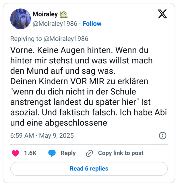 Vorne. Keine Augen hinten. Wenn du hinter mir stehst und was willst mach den Mund auf und sag was.
Deinen Kindern VOR MIR zu erklären "wenn du dich nicht in der Schule anstrengst landest du später hier" Ist asozial. Und faktisch falsch. Ich habe Abi und eine abgeschlossene