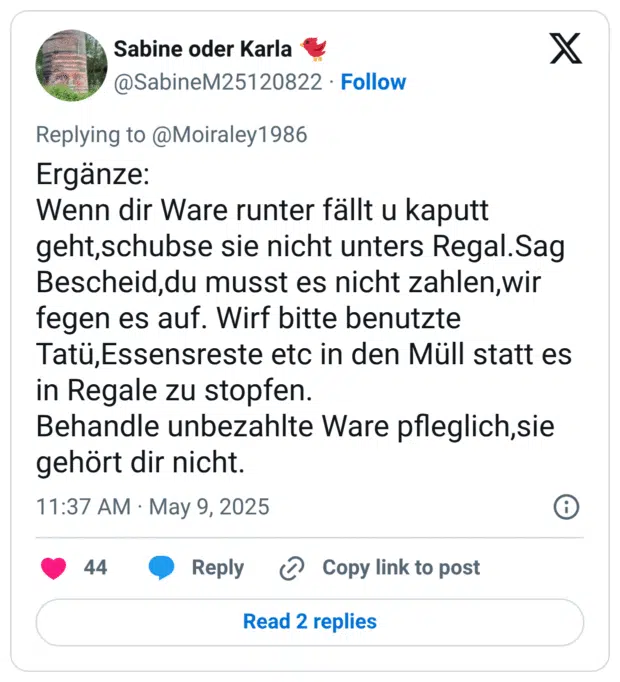 Ergänze:
Wenn dir Ware runter fällt u kaputt geht,schubse sie nicht unters Regal.Sag Bescheid,du musst es nicht zahlen,wir fegen es auf. Wirf bitte benutzte Tatü,Essensreste etc in den Müll statt es in Regale zu stopfen. 
Behandle unbezahlte Ware pfleglich,sie gehört dir nicht.