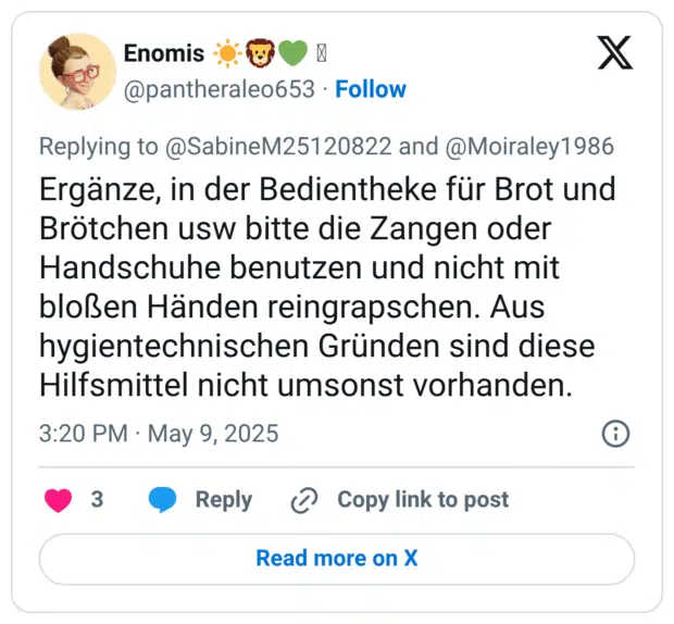 Ergänze, in der Bedientheke für Brot und Brötchen usw bitte die Zangen oder Handschuhe benutzen und nicht mit bloßen Händen reingrapschen. Aus hygientechnischen Gründen sind diese Hilfsmittel nicht umsonst vorhanden.