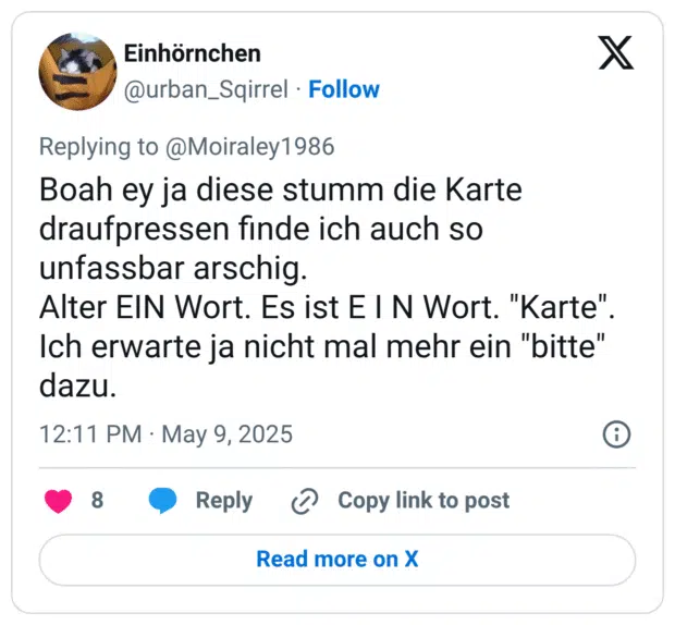 Boah ey ja diese stumm die Karte draufpressen finde ich auch so unfassbar arschig.
Alter EIN Wort. Es ist E I N Wort. "Karte". Ich erwarte ja nicht mal mehr ein "bitte" dazu.