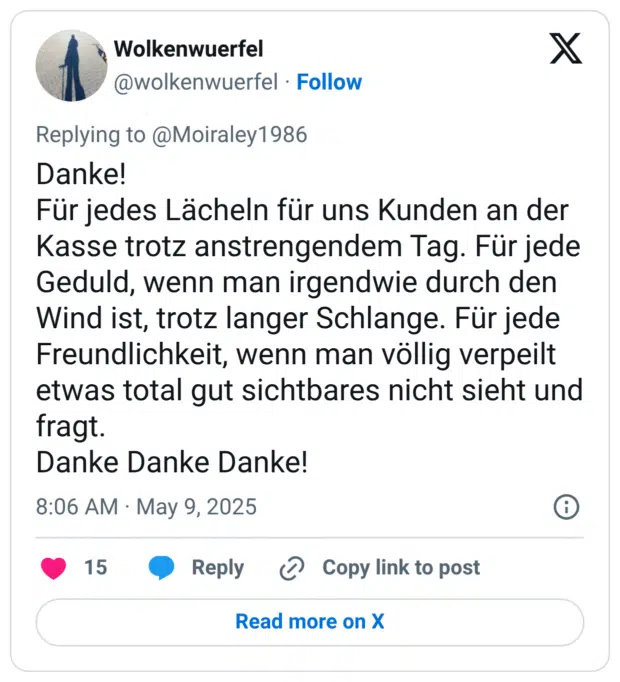 Danke!
Für jedes Lächeln für uns Kunden an der Kasse trotz anstrengendem Tag. Für jede Geduld, wenn man irgendwie durch den Wind ist, trotz langer Schlange. Für jede Freundlichkeit, wenn man völlig verpeilt etwas total gut sichtbares nicht sieht und fragt.
Danke Danke Danke!