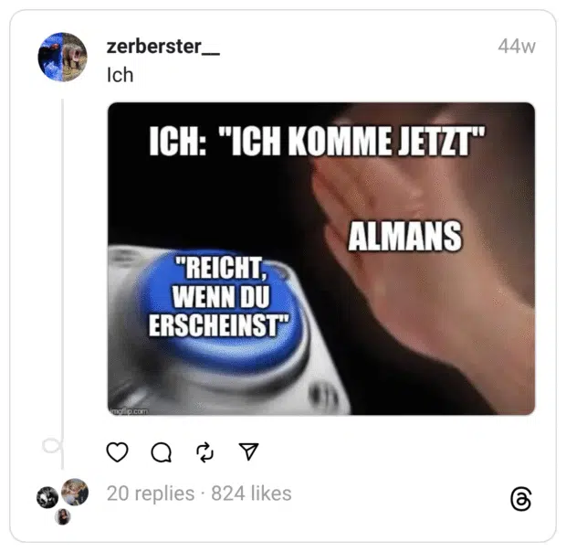 Das Bild zeigt ein bekanntes Meme-Format mit einer großen blauen Taste, die von einer Hand gerade gedrückt wird. Auf der Taste steht der Text „Reicht, wenn du erscheinst“, über der Taste steht „Ich: ‚Ich komme jetzt‘“, und neben der Hand steht „Almans“. Das Meme spielt humorvoll auf die deutsche Pünktlichkeitskultur an, indem es den Druck aufzeigt, nicht nur pünktlich, sondern auch sofort zu erscheinen, sobald man sagt, man sei auf dem Weg.