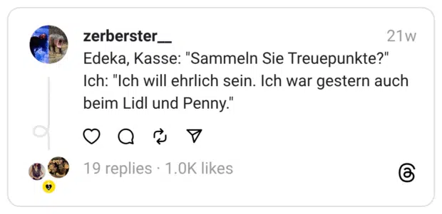 Edeka, Kasse: "Sammeln Sie Treuepunkte?" Ich: "Ich will ehrlich sein. Ich war gestern auch beim Lidl und Penny."