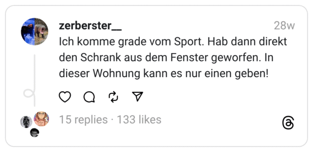 Ich komme grade vom Sport. Hab dann direkt den Schrank aus dem Fenster geworfen. In dieser Wohnung kann es nur einen geben!