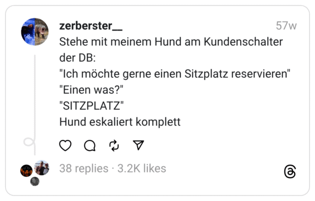 Stehe mit meinem Hund am Kundenschalter der DB: "Ich möchte gerne einen Sitzplatz reservieren" "Einen was?"  "SITZPLATZ" Hund eskaliert komplett