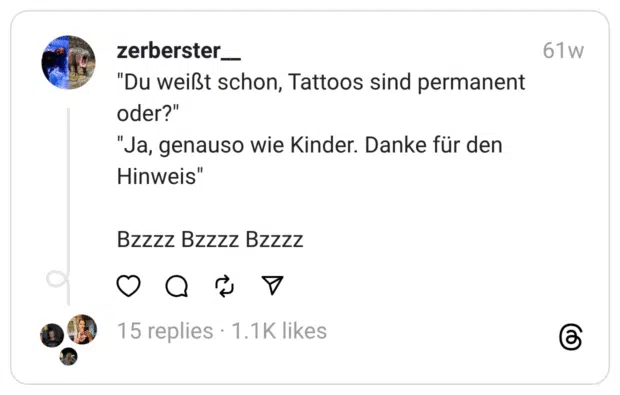 "Du weißt schon, Tattoos sind permanent oder?"  "Ja, genauso wie Kinder. Danke für den Hinweis"
Bzzzz Bzzzz Bzzzz