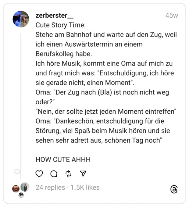 Cute Story Time:  Stehe am Bahnhof und warte auf den Zug, weil ich einen Auswärtstermin an einem Berufskolleg habe.  Ich höre Musik, kommt eine Oma auf mich zu und fragt mich was: "Entschuldigung, ich höre sie gerade nicht, einen Moment".  Oma: "Der Zug nach (Bla) ist noch nicht weg oder?" "Nein, der sollte jetzt jeden Moment eintreffen"  Oma: "Dankeschön, entschuldigung für die Störung, viel Spaß beim Musik hören und sie sehen sehr adrett aus, schönen Tag noch"
HOW CUTE AHHH