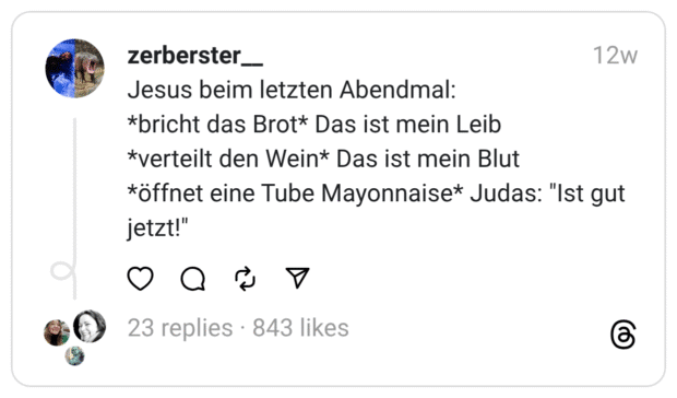 Jesus beim letzten Abendmal: *bricht das Brot* Das ist mein Leib *verteilt den Wein* Das ist mein Blut *öffnet eine Tube Mayonnaise* Judas: "Ist gut jetzt!"