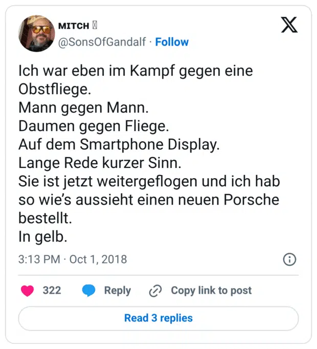 Ich war eben im Kampf gegen eine Obstfliege. 
Mann gegen Mann. 
Daumen gegen Fliege. 
Auf dem Smartphone Display. 
Lange Rede kurzer Sinn. 
Sie ist jetzt weitergeflogen und ich hab so wie’s aussieht einen neuen Porsche bestellt. 
In gelb.