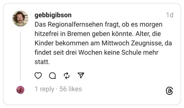 Das Regionalfernsehen fragt, ob es morgen hitzefrei in Bremen geben könnte. Alter, die Kinder bekommen am Mittwoch Zeugnisse, da findet seit drei Wochen keine Schule mehr statt.