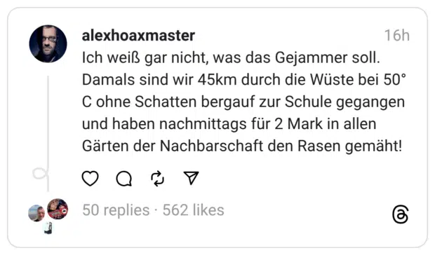 Ich weiß gar nicht, was das Gejammer soll. Damals sind wir 45km durch die Wüste bei 50° C ohne Schatten bergauf zur Schule gegangen und haben nachmittags für 2 Mark in allen Gärten der Nachbarschaft den Rasen gemäht!