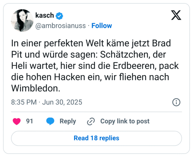 n einer perfekten Welt käme jetzt Brad Pit und würde sagen: Schätzchen, der Heli wartet, hier sind die Erdbeeren, pack die hohen Hacken ein, wir fliehen nach Wimbledon