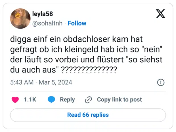 digga einf ein obdachloser kam hat gefragt ob ich kleingeld hab ich so "nein" der läuft so vorbei und flüstert "so siehst du auch aus" ??????????????
