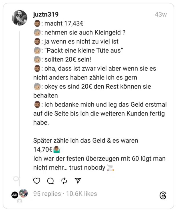 🧔🏽‍♂️: macht 17,43€
🧓🏼: nehmen sie auch Kleingeld ?
🧔🏽‍♂️: ja wenn es nicht zu viel ist
🧓🏼: “Packt eine kleine Tüte aus”
🧓🏼: sollten 20€ sein!
🧔🏽‍♂️: oha, dass ist zwar viel aber wenn sie es nicht anders haben zähle ich es gern
🧓🏼: okey es sind 20€ den Rest können sie behalten
🧔🏽‍♂️: ich bedanke mich und leg das Geld erstmal auf die Seite bis ich die weiteren Kunden fertig habe.
Später zähle ich das Geld & es waren 14,70€🤷🏽‍♂️
Ich war der festen überzeugen mit 60 lügt man nicht mehr… trust nobody 🚬