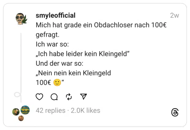 Mich hat grade ein Obdachloser nach 100€ gefragt.
Ich war so:
„Ich habe leider kein Kleingeld“
Und der war so:
„Nein nein kein Kleingeld
100€ 🙂“