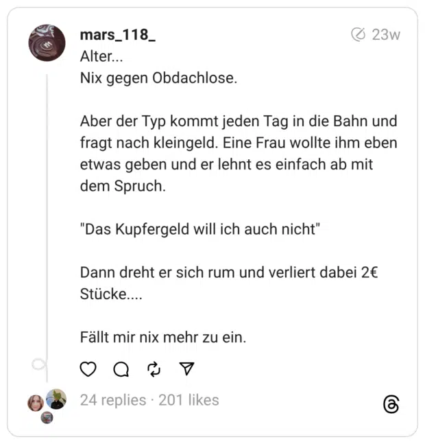 Alter...
Nix gegen Obdachlose.
Aber der Typ kommt jeden Tag in die Bahn und fragt nach kleingeld. Eine Frau wollte ihm eben etwas geben und er lehnt es einfach ab mit dem Spruch.
"Das Kupfergeld will ich auch nicht"
Dann dreht er sich rum und verliert dabei 2€ Stücke....
Fällt mir nix mehr zu ein.
