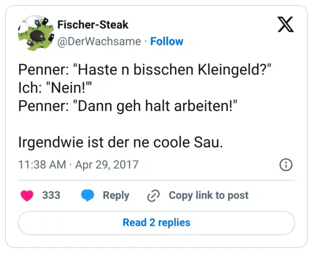Penner: "Haste n bisschen Kleingeld?"
Ich: "Nein!"' 
Penner: "Dann geh halt arbeiten!"

Irgendwie ist der ne coole Sau.