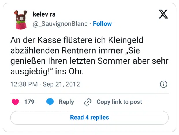 An der Kasse flüstere ich Kleingeld abzählenden Rentnern immer „Sie genießen Ihren letzten Sommer aber sehr ausgiebig!“ ins Ohr.
