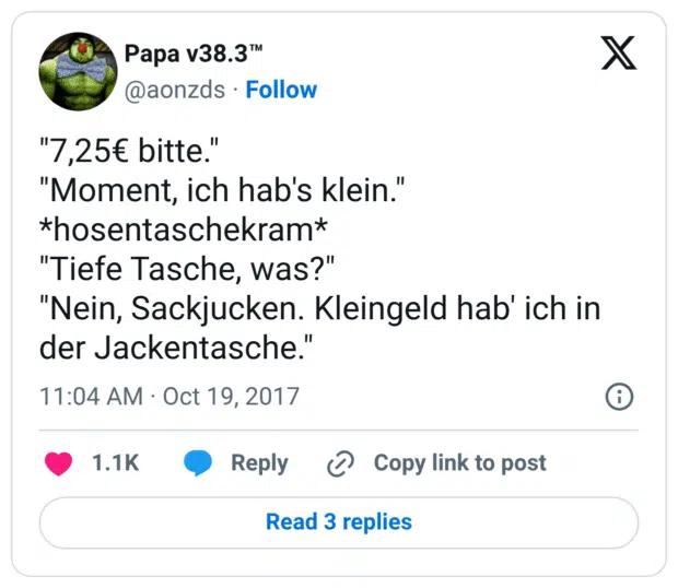 "7,25€ bitte."
"Moment, ich hab's klein."
*hosentaschekram*
"Tiefe Tasche, was?"
"Nein, Sackjucken. Kleingeld hab' ich in der Jackentasche."