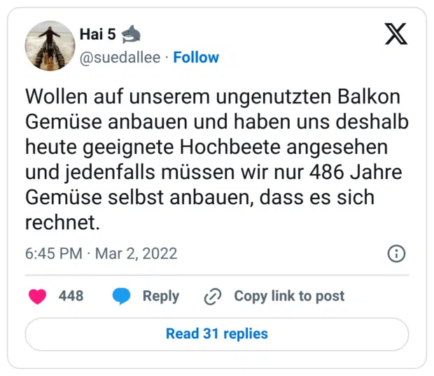 Wollen auf unserem ungenutzten Balkon Gemüse anbauen und haben uns deshalb heute geeignete Hochbeete angesehen und jedenfalls müssen wir nur 486 Jahre Gemüse selbst anbauen, dass es sich rechnet.