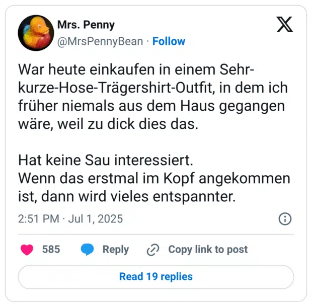 War heute einkaufen in einem Sehr-kurze-Hose-Trägershirt-Outfit, in dem ich früher niemals aus dem Haus gegangen wäre, weil zu dick dies das.

Hat keine Sau interessiert.
Wenn das erstmal im Kopf angekommen ist, dann wird vieles entspannter.