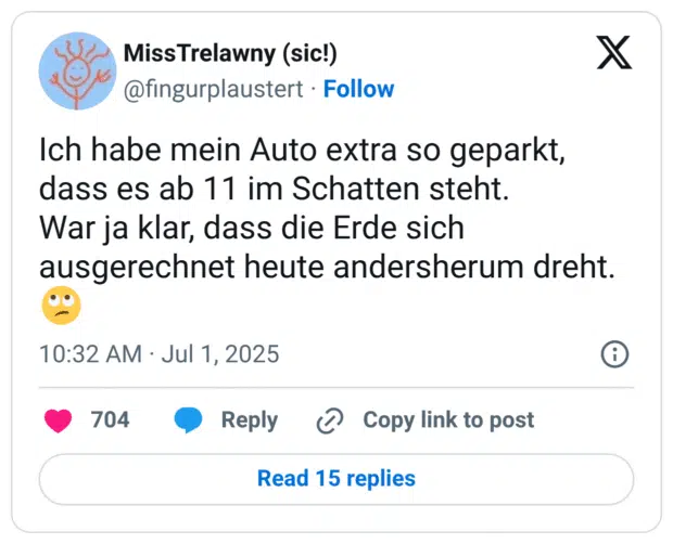 Ich habe mein Auto extra so geparkt, dass es ab 11 im Schatten steht.
War ja klar, dass die Erde sich ausgerechnet heute andersherum dreht.
🙄