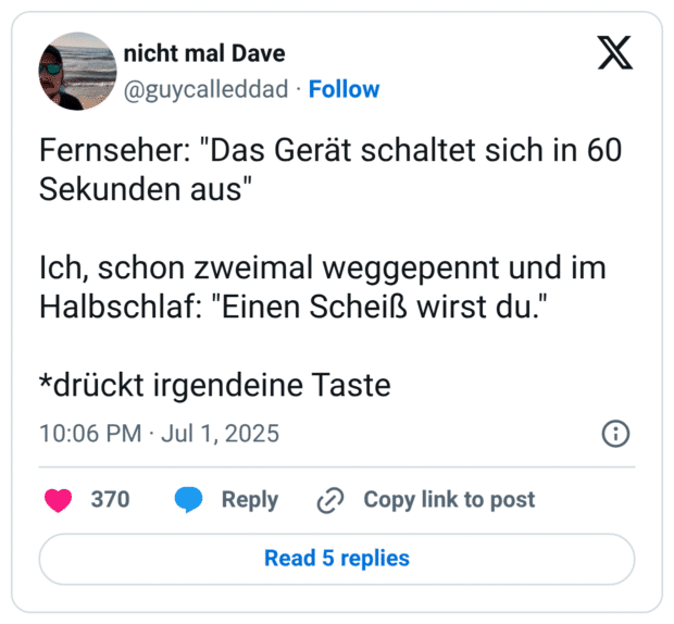 Fernseher: "Das Gerät schaltet sich in 60 Sekunden aus"

Ich, schon zweimal weggepennt und im Halbschlaf: "Einen Scheiß wirst du."

*drückt irgendeine Taste
