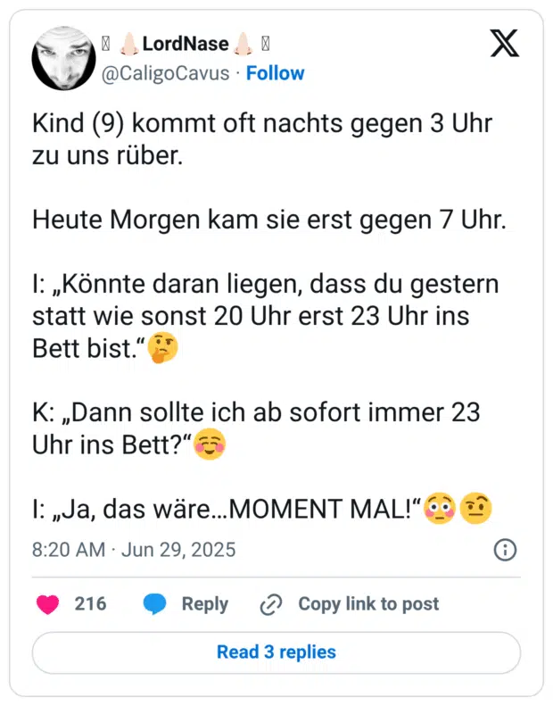Kind (9) kommt oft nachts gegen 3 Uhr zu uns rüber. Heute Morgen kam sie erst gegen 7 Uhr. 1: „Könnte daran liegen, dass du gestern statt wie sonst 20 Uhr erst 23 Uhr ins Bett bist." K: „Dann sollte ich ab sofort immer 23 Uhr ins Bett?" l: „Ja, das wäre...MOMENT MAL!