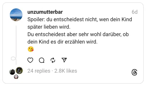 unzumutterbar Spoiler: du entscheidest nicht, wen dein Kind später lieben wird. Du entscheidest aber sehr wohl darüber, ob dein Kind es dir erzählen wird.