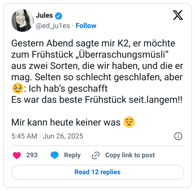 Gestern Abend sagte mir K2, er möchte zum Frühstück „Überraschungsmüsli" aus zwei Sorten, die wir haben, und die er mag. Selten so schlecht geschlafen, aber : Ich hab's geschafft Es war das beste Frühstück seit.langem!! Mir kann heute keiner was